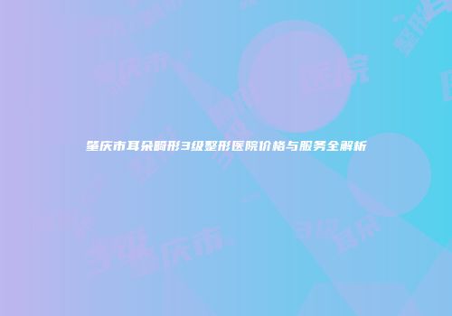肇庆市耳朵畸形3级整形医院价格与服务全解析