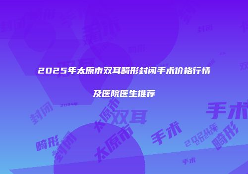 2025年太原市双耳畸形封闭手术价格行情及医院医生推荐