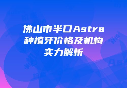 佛山市半口Astra种植牙价格及机构实力解析