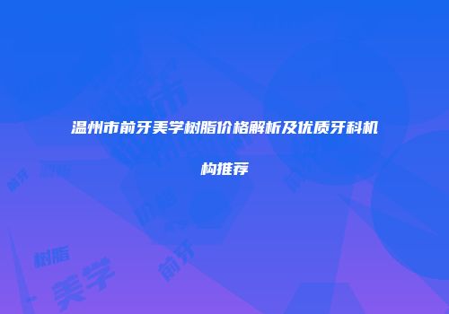 温州市前牙美学树脂价格解析及优质牙科机构推荐