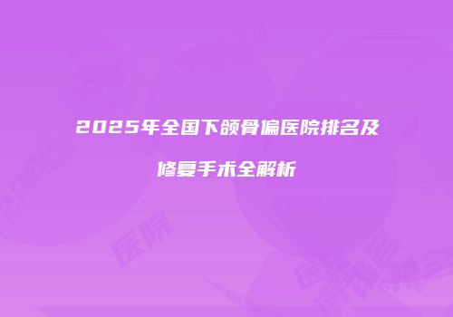 2025年全国下颌骨偏医院排名及修复手术全解析