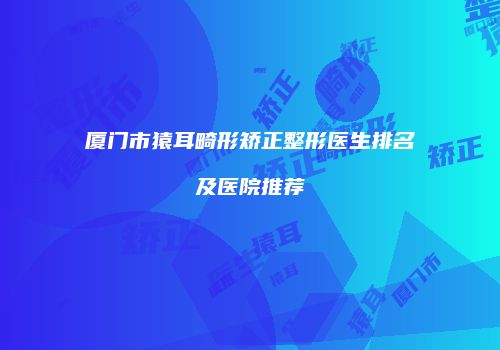 厦门市猿耳畸形矫正整形医生排名及医院推荐