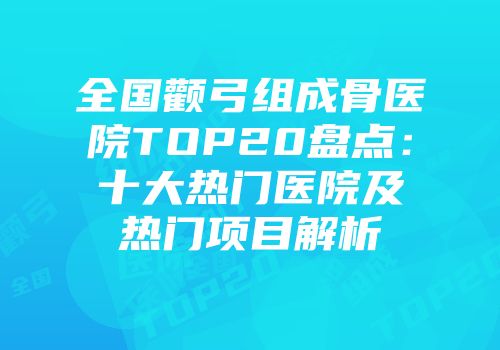 全国颧弓组成骨医院TOP20盘点：十大热门医院及热门项目解析
