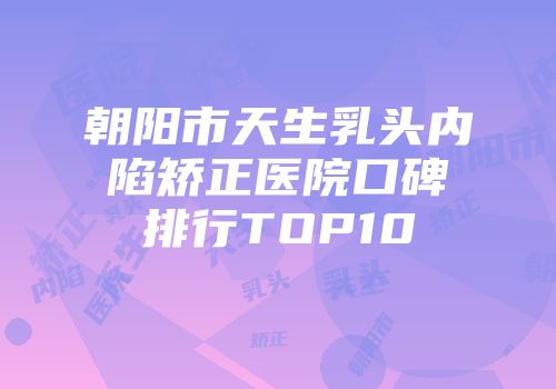朝阳市天生乳头内陷矫正医院口碑排行TOP10