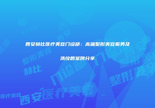 西安赫比医疗美容门诊部：高端整形美容服务及洗纹唇案例分享