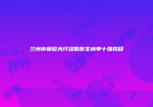 兰州市瘦脸光纤溶脂医生榜单十强揭晓