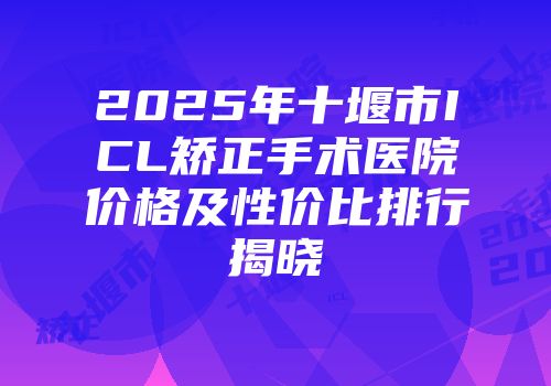 2025年十堰市ICL矫正手术医院价格及性价比排行揭晓