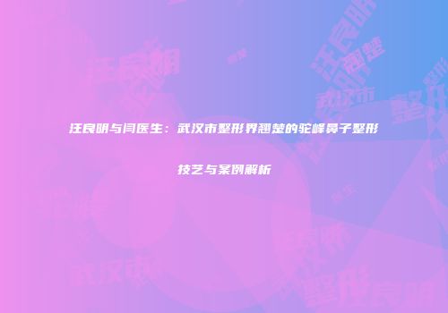 汪良明与闫医生：武汉市整形界翘楚的驼峰鼻子整形技艺与案例解析