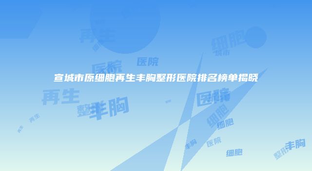 宣城市原细胞再生丰胸整形医院排名榜单揭晓