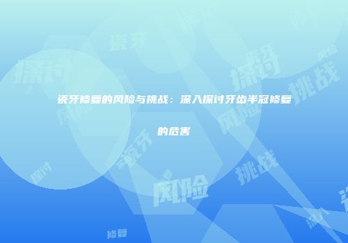 瓷牙修复的风险与挑战：深入探讨牙齿半冠修复的危害