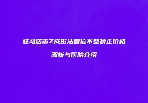 驻马店市Z成形法眉位不整矫正价格解析与医院介绍