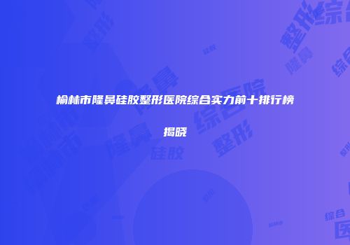 榆林市隆鼻硅胶整形医院综合实力前十排行榜揭晓