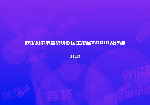 呼伦贝尔市盲袋切除医生排名TOP10及详细介绍