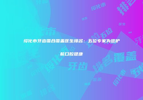 绥化市牙齿覆合覆盖医生排名：五位专家为您护航口腔健康
