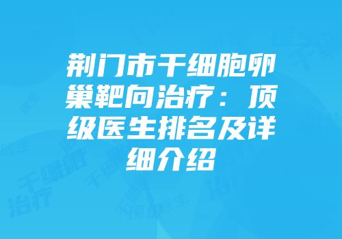 荆门市干细胞卵巢靶向治疗：顶级医生排名及详细介绍