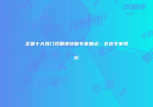 全国十大热门双眼皮修复专家盘点：北京专家领衔