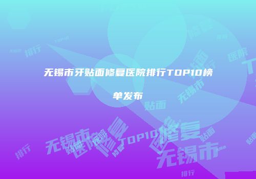 无锡市牙贴面修复医院排行TOP10榜单发布