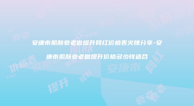 安康市肌肤衰老做提升网红价格表火辣分享-安康市肌肤衰老做提升价格多少钱适合