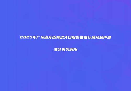 2025年广东省牙齿黄洗牙口腔医生排行榜及超声波洗牙优势解析