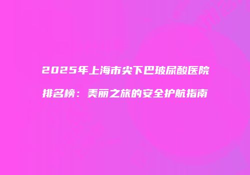 2025年上海市尖下巴玻尿酸医院排名榜：美丽之旅的安全护航指南