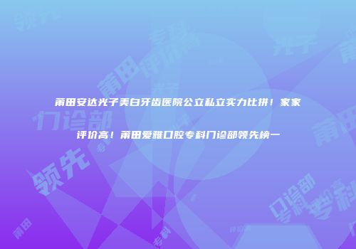 莆田安达光子美白牙齿医院公立私立实力比拼！家家评价高！莆田爱雅口腔专科门诊部领先榜一