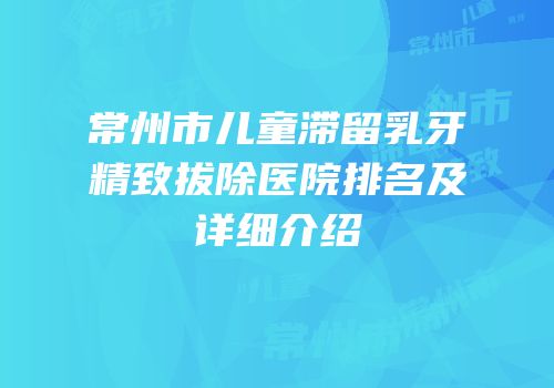 常州市儿童滞留乳牙精致拔除医院排名及详细介绍