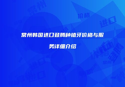 常州韩国进口登腾种植牙价格与服务详细介绍