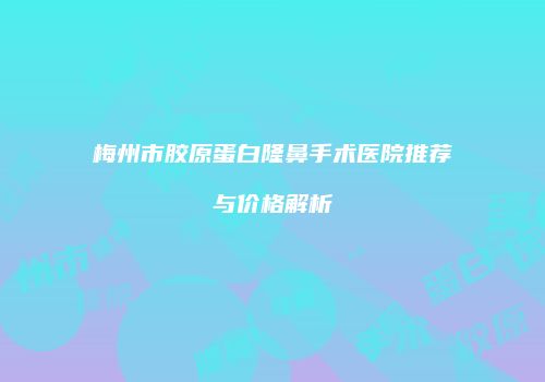 梅州市胶原蛋白隆鼻手术医院推荐与价格解析