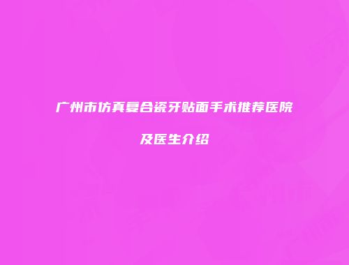 广州市仿真复合瓷牙贴面手术推荐医院及医生介绍