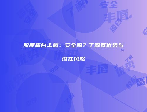 胶原蛋白丰唇：安全吗？了解其优势与潜在风险