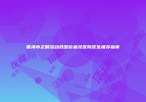 普洱市正畸活动合垫价格及医院医生推荐指南