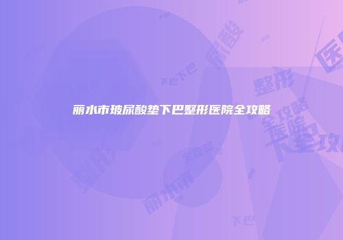 丽水市玻尿酸垫下巴整形医院全攻略
