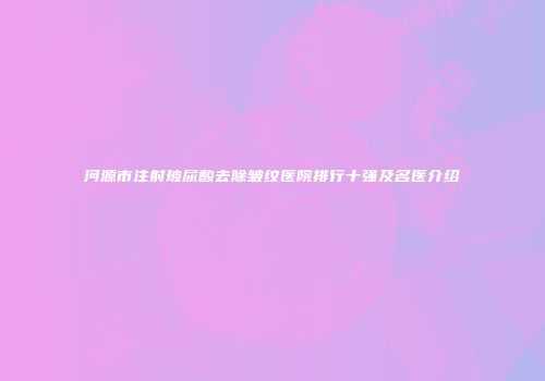 河源市注射玻尿酸去除皱纹医院排行十强及名医介绍