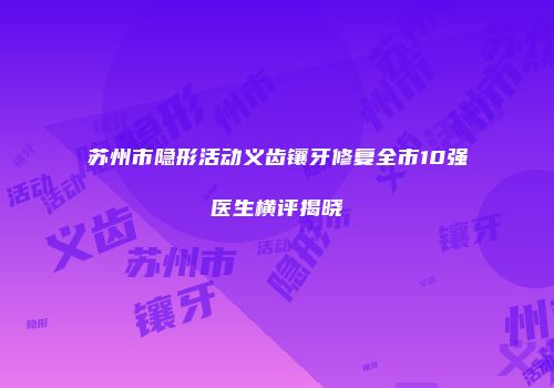 苏州市隐形活动义齿镶牙修复全市10强医生横评揭晓