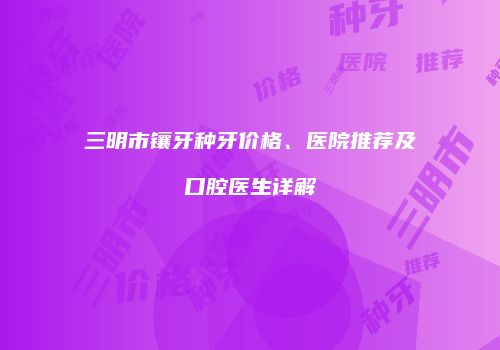 三明市镶牙种牙价格、医院推荐及口腔医生详解