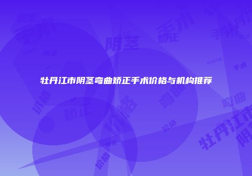 牡丹江市阴茎弯曲矫正手术价格与机构推荐