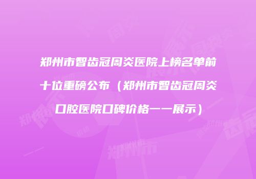 郑州市智齿冠周炎医院上榜名单前十位重磅公布（郑州市智齿冠周炎口腔医院口碑价格一一展示）