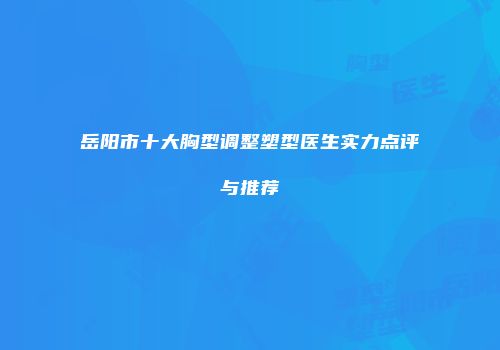 岳阳市十大胸型调整塑型医生实力点评与推荐