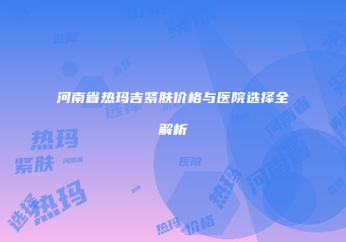 河南省热玛吉紧肤价格与医院选择全解析