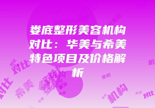 娄底整形美容机构对比：华美与希美特色项目及价格解析