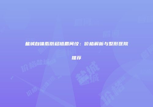 盐城自体脂肪移植眉间纹：价格解析与整形医院推荐