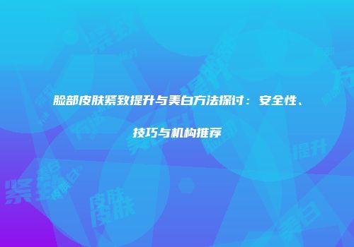 脸部皮肤紧致提升与美白方法探讨：安全性、技巧与机构推荐