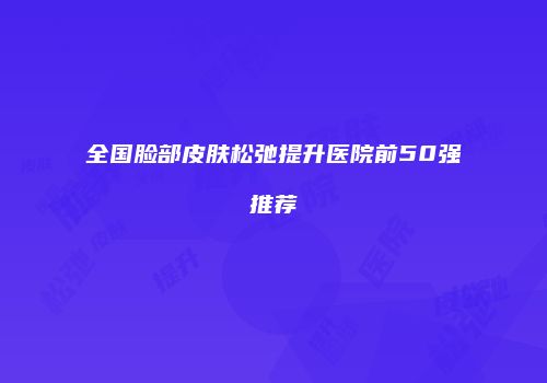 全国脸部皮肤松弛提升医院前50强推荐