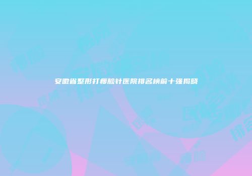 安徽省整形打瘦脸针医院排名榜前十强揭晓