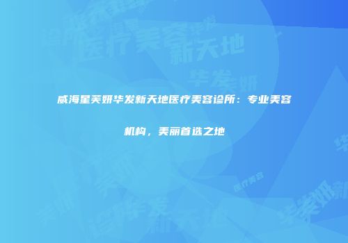 威海星芙妍华发新天地医疗美容诊所：专业美容机构，美丽首选之地