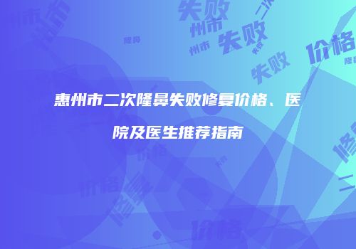 惠州市二次隆鼻失败修复价格、医院及医生推荐指南