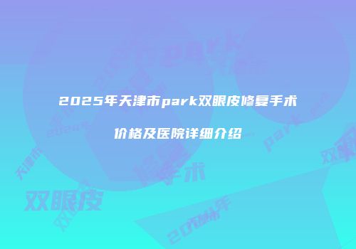 2025年天津市park双眼皮修复手术价格及医院详细介绍