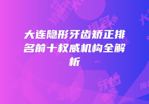 大连隐形牙齿矫正排名前十权威机构全解析