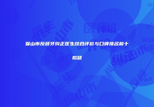 保山市反颌牙纠正医生综合评价与口碑排名前十揭晓