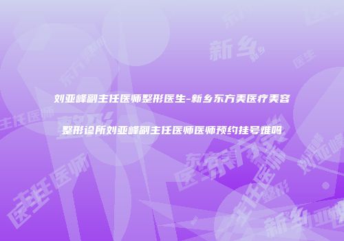 刘亚峰副主任医师整形医生-新乡东方美医疗美容整形诊所刘亚峰副主任医师医师预约挂号难吗